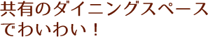 共有のダイニングスペースでわいわい！
